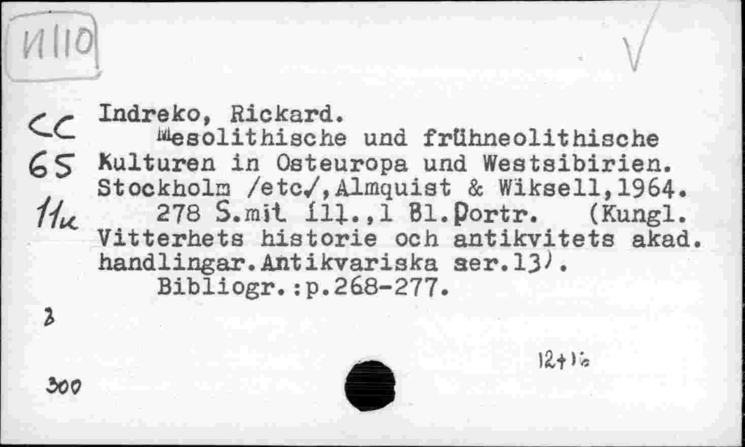 ﻿' ~ Indreко, Rickard.
üiesolithische und frühneolithische QS Kulturen in Osteuropa und Westsibirien. Stockholo /etc/,Almquist & Wikseil,1964. //^	278 S.rait 111.,1 Bl.portr. (Kungl.
Vitterhets historié och antikvitets akad. handlingar.Antikvariska ser.13^.
Bibliogr.:p.268-277.
500
